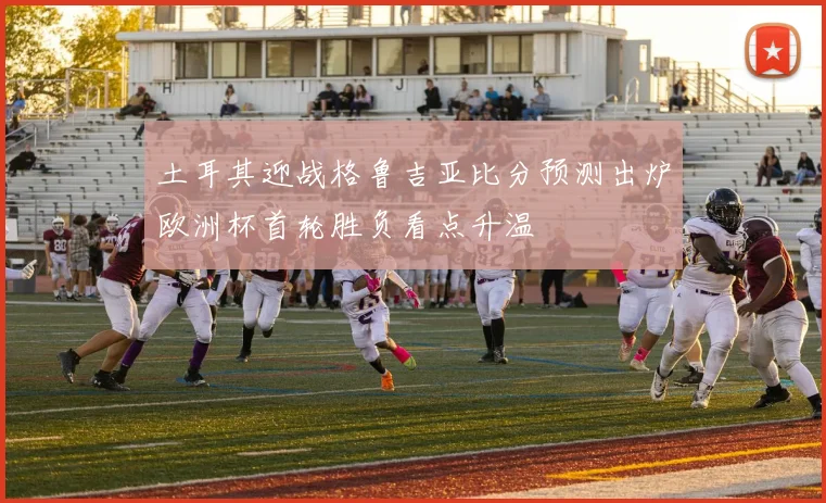 土耳其迎战格鲁吉亚比分预测出炉欧洲杯首轮胜负看点升温