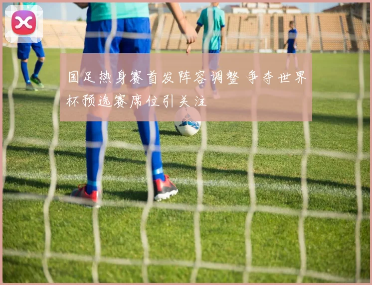 国足热身赛首发阵容调整 争夺世界杯预选赛席位引关注