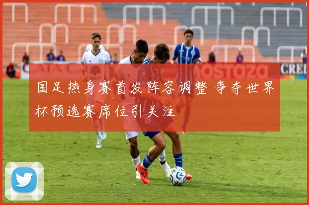 国足热身赛首发阵容调整 争夺世界杯预选赛席位引关注